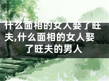 什么面相的女人娶了旺夫,什么面相的女人娶了旺夫的男人
