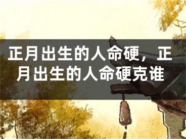 正月出生的人命硬,正月出生的人命硬克谁