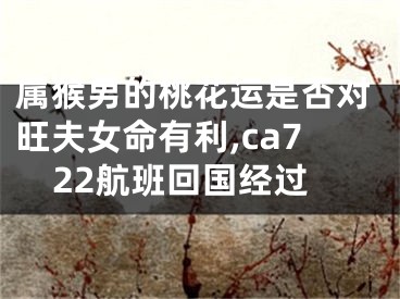 属猴男的桃花运是否对旺夫女命有利,ca722航班回国经过