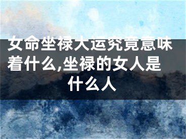 女命坐禄大运究竟意味着什么,坐禄的女人是什么人