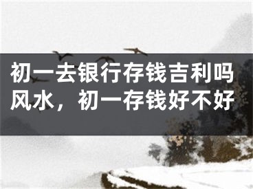 初一去银行存钱吉利吗风水,初一存钱好不好