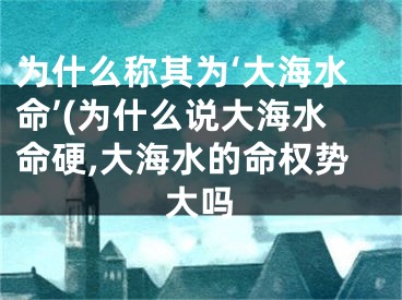为什么称其为‘大海水命’(为什么说大海水命硬,大海水的命权势大吗