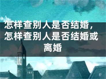 怎样查别人是否结婚，怎样查别人是否结婚或离婚