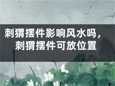 刺猬摆件影响风水吗，刺猬摆件可放位置