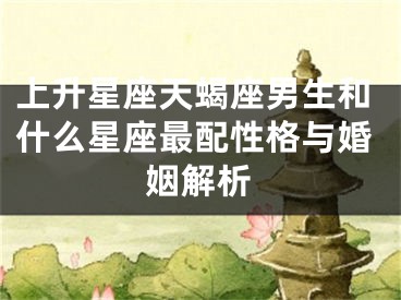 上升星座天蝎座男生和什么星座最配性格与婚姻解析
