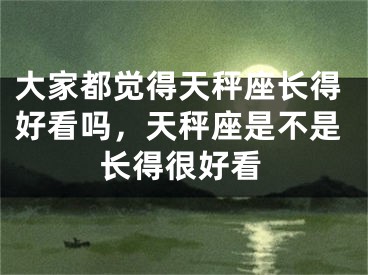大家都觉得天秤座长得好看吗，天秤座是不是长得很好看