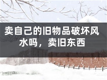卖自己的旧物品破坏风水吗，卖旧东西