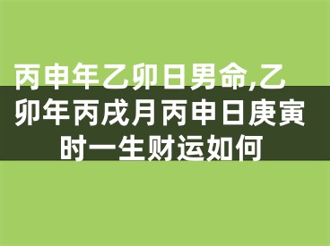 丙申年乙卯日男命,乙卯年丙戌月丙申日庚寅时一生财运如何