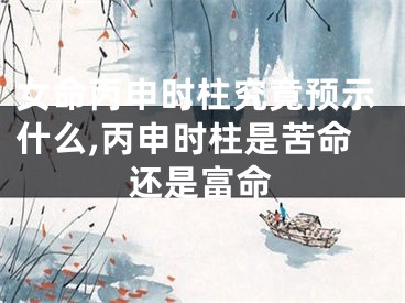 女命丙申时柱究竟预示什么,丙申时柱是苦命还是富命