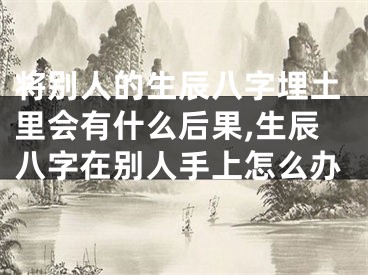 将别人的生辰八字埋土里会有什么后果,生辰八字在别人手上怎么办