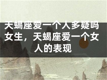 天蝎座爱一个人多疑吗女生，天蝎座爱一个女人的表现