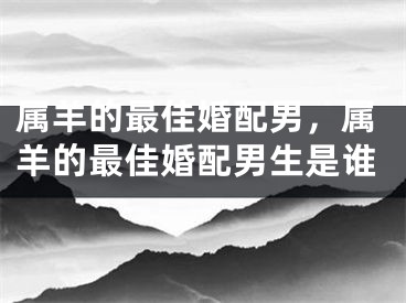 属羊的最佳婚配男，属羊的最佳婚配男生是谁