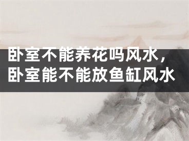 卧室不能养花吗风水，卧室能不能放鱼缸风水