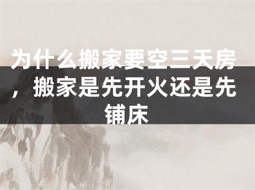 为什么搬家要空三天房，搬家是先开火还是先铺床