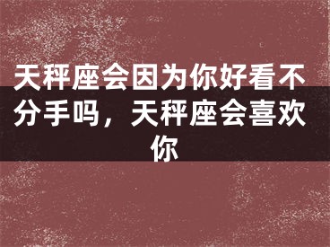 天秤座会因为你好看不分手吗，天秤座会喜欢你