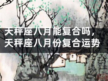 天秤座八月能复合吗，天秤座八月份复合运势