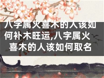 八字属火喜木的人该如何补木旺运,八字属火喜木的人该如何取名