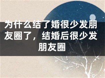 为什么结了婚很少发朋友圈了，结婚后很少发朋友圈