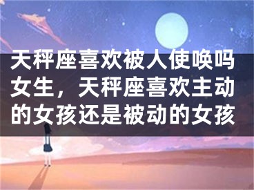 天秤座喜欢被人使唤吗女生，天秤座喜欢主动的女孩还是被动的女孩