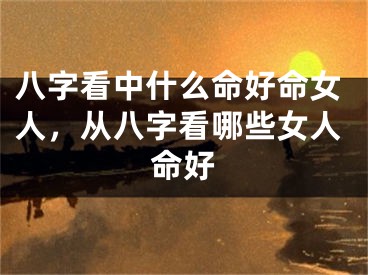 八字看中什么命好命女人，从八字看哪些女人命好
