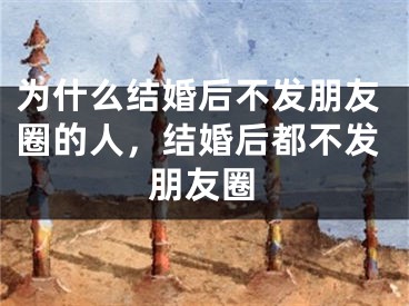 为什么结婚后不发朋友圈的人，结婚后都不发朋友圈