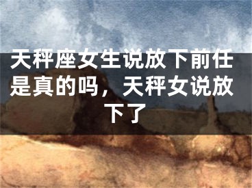 天秤座女生说放下前任是真的吗，天秤女说放下了