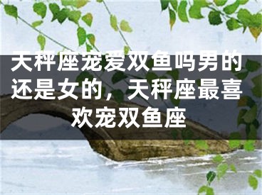 天秤座宠爱双鱼吗男的还是女的，天秤座最喜欢宠双鱼座