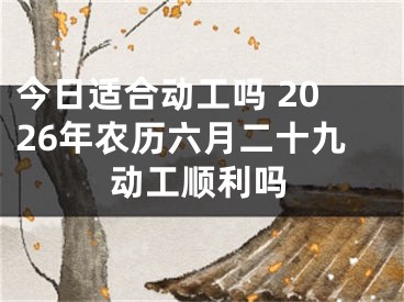 今日适合动工吗 2026年农历六月二十九动工顺利吗