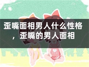 歪嘴面相男人什么性格，歪嘴的男人面相