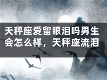 天秤座爱留眼泪吗男生会怎么样，天秤座流泪