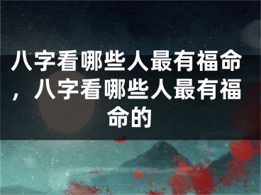 八字看哪些人最有福命，八字看哪些人最有福命的