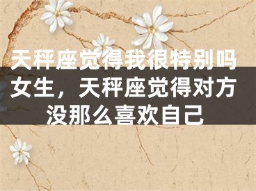 天秤座觉得我很特别吗女生，天秤座觉得对方没那么喜欢自己