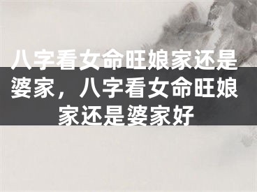 八字看女命旺娘家还是婆家，八字看女命旺娘家还是婆家好