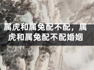 属虎和属兔配不配，属虎和属兔配不配婚姻