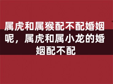 属虎和属猴配不配婚姻呢，属虎和属小龙的婚姻配不配