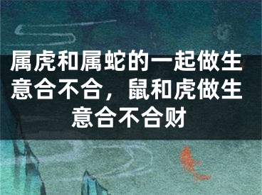 属虎和属蛇的一起做生意合不合，鼠和虎做生意合不合财