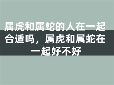 属虎和属蛇的人在一起合适吗，属虎和属蛇在一起好不好