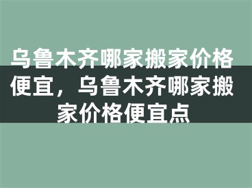 乌鲁木齐哪家搬家价格便宜，乌鲁木齐哪家搬家价格便宜点