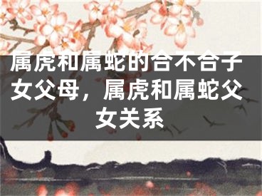 属虎和属蛇的合不合子女父母，属虎和属蛇父女关系