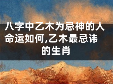 八字中乙木为忌神的人命运如何,乙木最忌讳的生肖