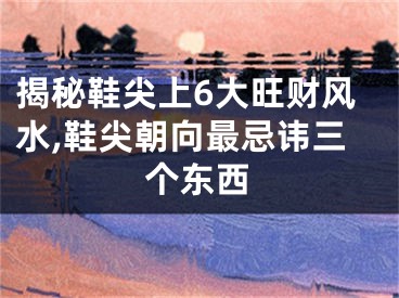 揭秘鞋尖上6大旺财风水,鞋尖朝向最忌讳三个东西