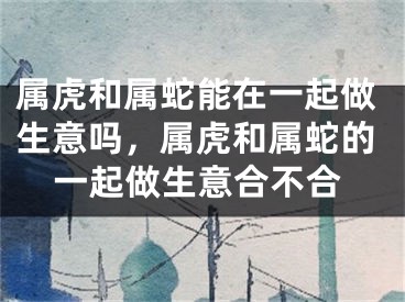 属虎和属蛇能在一起做生意吗，属虎和属蛇的一起做生意合不合