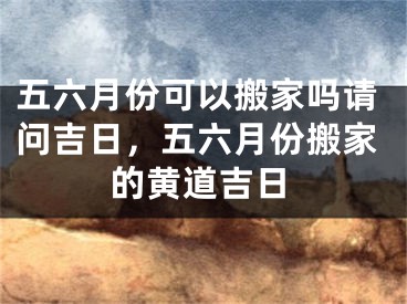 五六月份可以搬家吗请问吉日，五六月份搬家的黄道吉日
