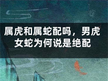 属虎和属蛇配吗，男虎女蛇为何说是绝配