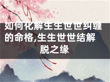 如何化解生生世世纠缠的命格,生生世世结解脱之缘