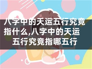 八字中的天运五行究竟指什么,八字中的天运五行究竟指哪五行