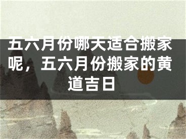 五六月份哪天适合搬家呢，五六月份搬家的黄道吉日