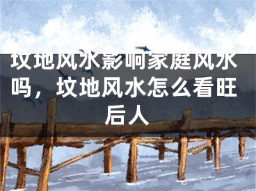 坟地风水影响家庭风水吗，坟地风水怎么看旺后人