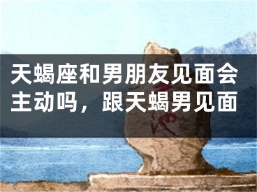 天蝎座和男朋友见面会主动吗,跟天蝎男见面