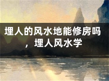 埋人的风水地能修房吗，埋人风水学